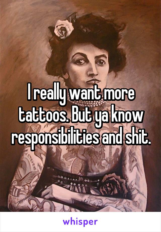 I really want more tattoos. But ya know responsibilities and shit.