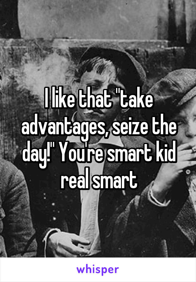 I like that "take advantages, seize the day!" You're smart kid real smart