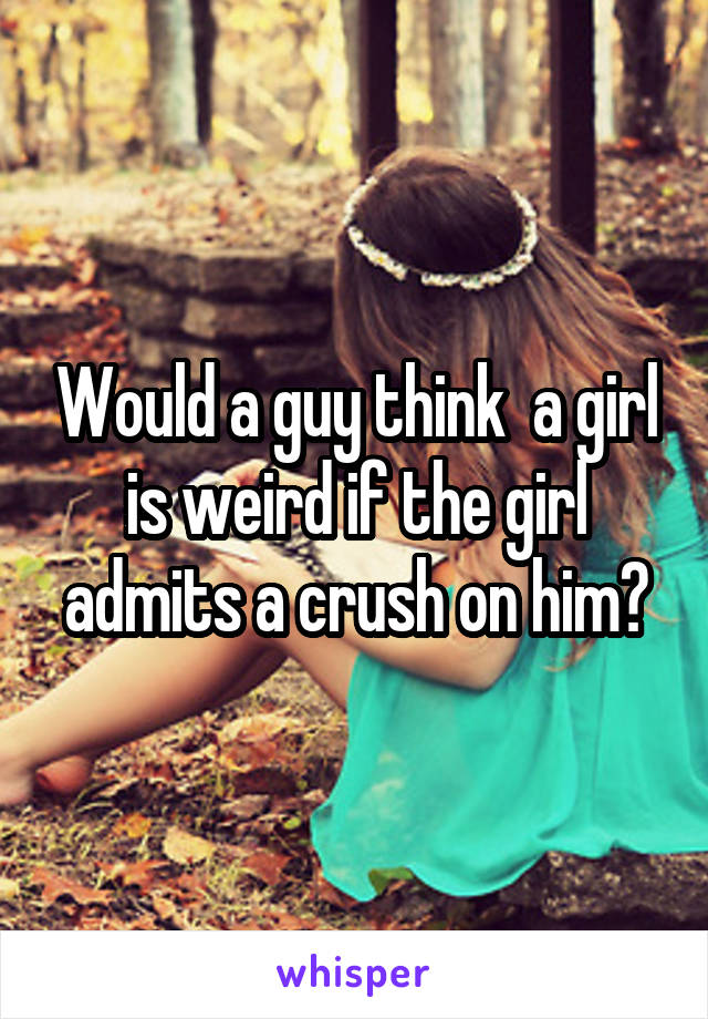 Would a guy think  a girl is weird if the girl admits a crush on him?