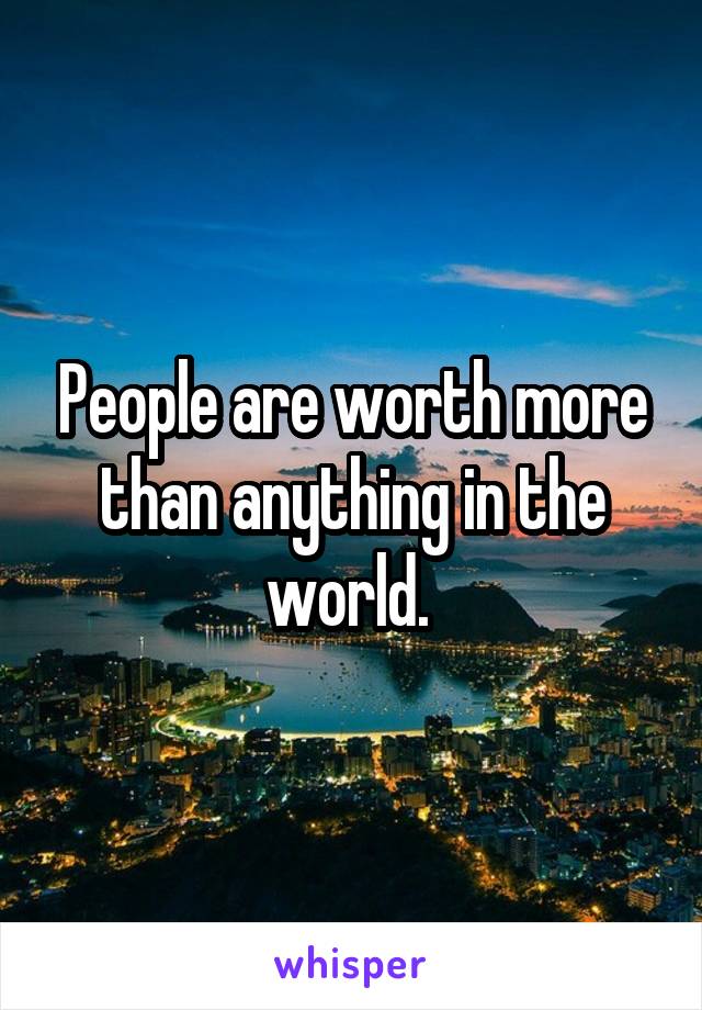 People are worth more than anything in the world. 