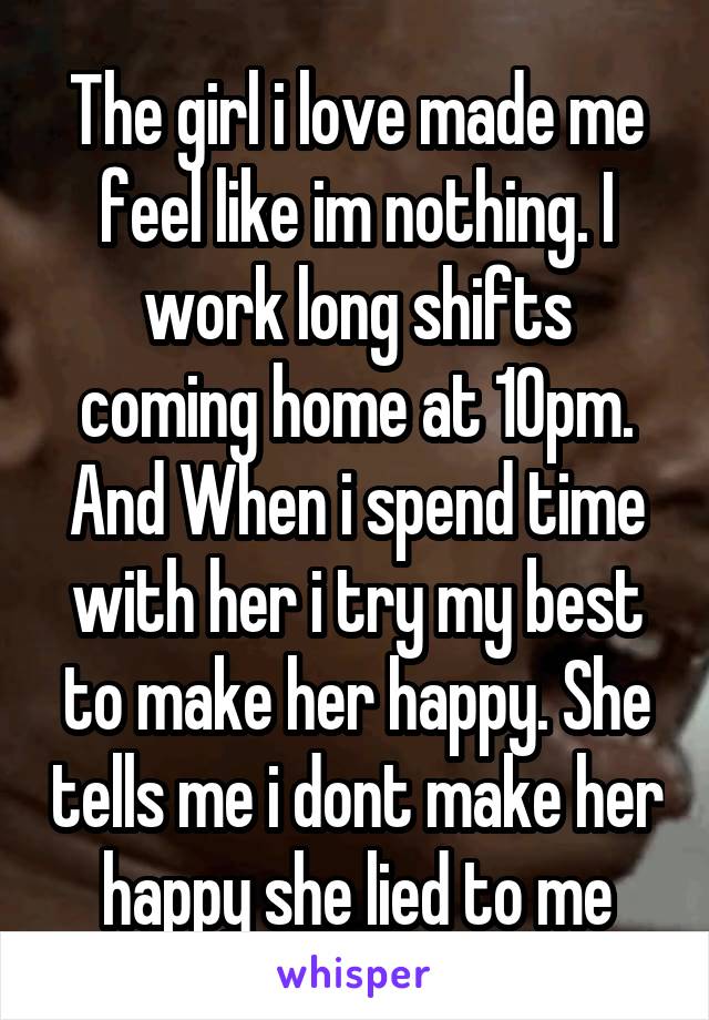 The girl i love made me feel like im nothing. I work long shifts coming home at 10pm. And When i spend time with her i try my best to make her happy. She tells me i dont make her happy she lied to me