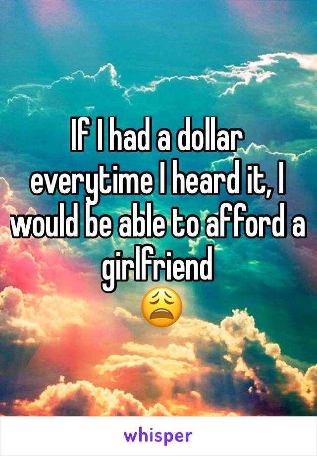 If I had a dollar everytime I heard it, I would be able to afford a girlfriend 
 😩