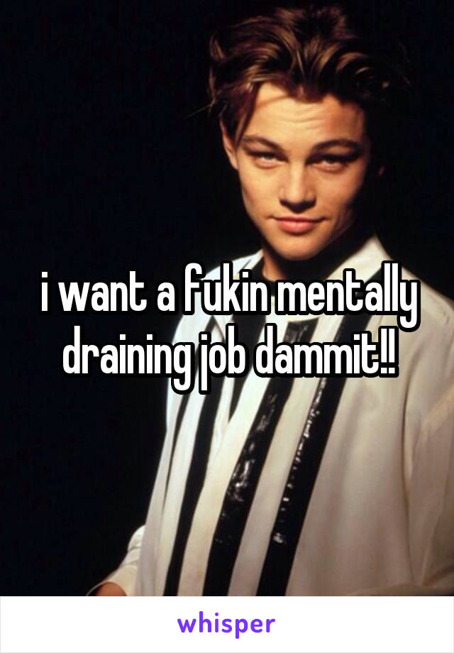 i want a fukin mentally draining job dammit!!