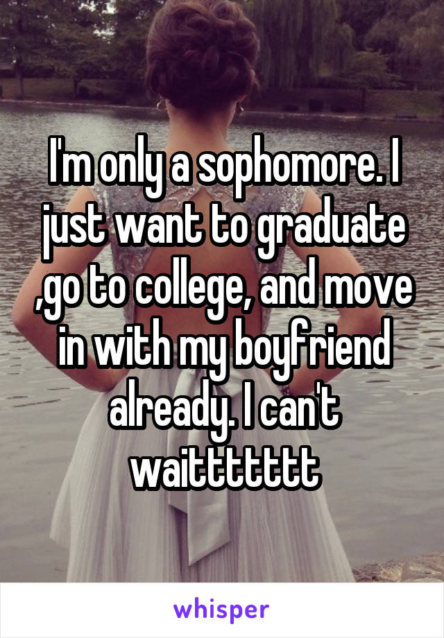 I'm only a sophomore. I just want to graduate ,go to college, and move in with my boyfriend already. I can't waittttttt