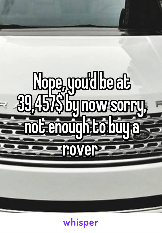 Nope, you'd be at 39,457$ by now sorry, not enough to buy a rover 