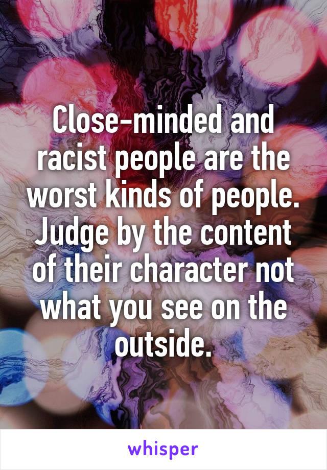 Close-minded and racist people are the worst kinds of people. Judge by the content of their character not what you see on the outside.