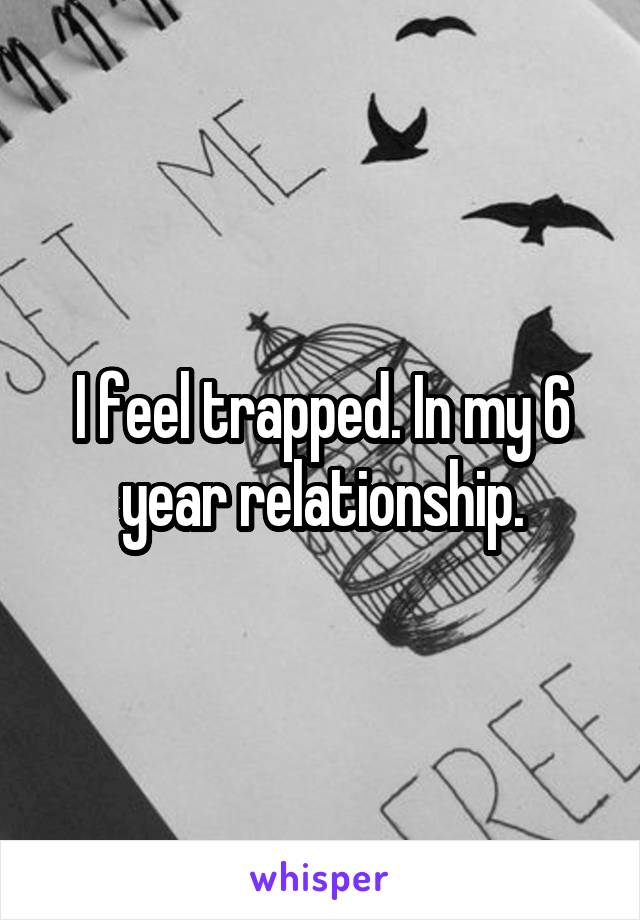 I feel trapped. In my 6 year relationship.