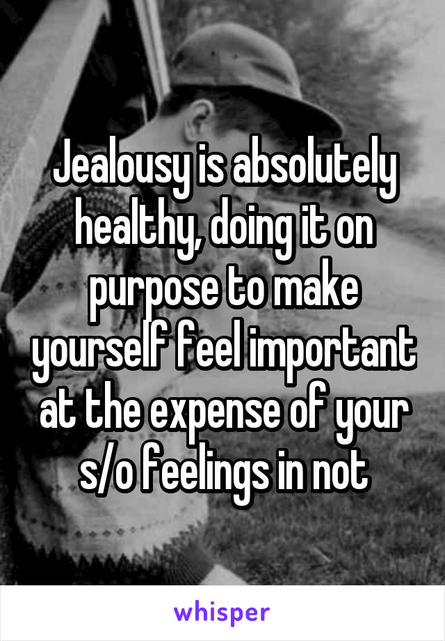 Jealousy is absolutely healthy, doing it on purpose to make yourself feel important at the expense of your s/o feelings in not