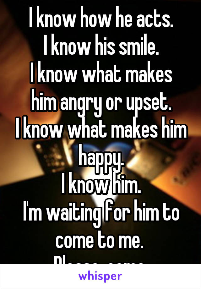 I know how he acts.
I know his smile.
I know what makes him angry or upset.
I know what makes him happy.
I know him.
I'm waiting for him to come to me. 
Please, come.