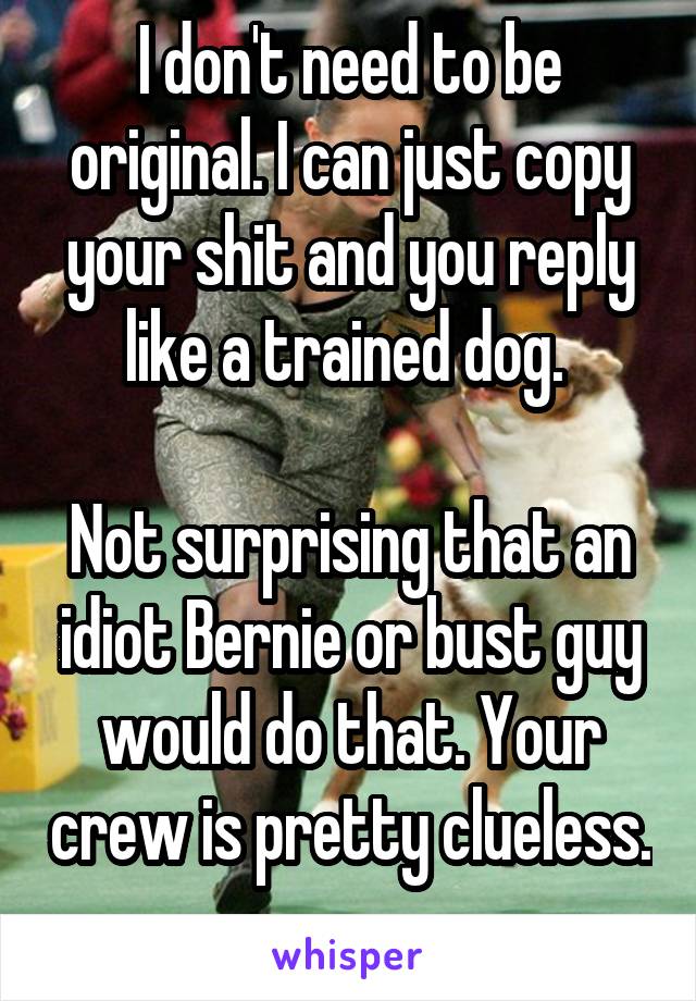 I don't need to be original. I can just copy your shit and you reply like a trained dog. 

Not surprising that an idiot Bernie or bust guy would do that. Your crew is pretty clueless. 