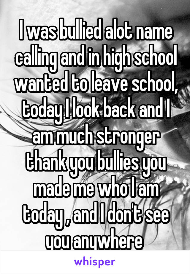 I was bullied alot name calling and in high school wanted to leave school, today I look back and I am much stronger thank you bullies you made me who I am today , and I don't see you anywhere 