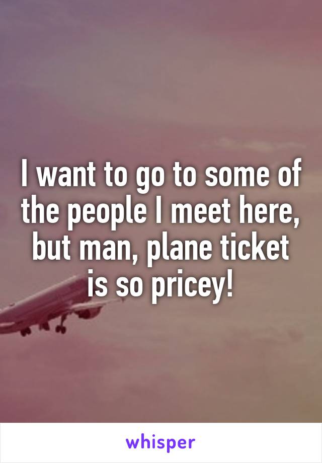 I want to go to some of the people I meet here, but man, plane ticket is so pricey!