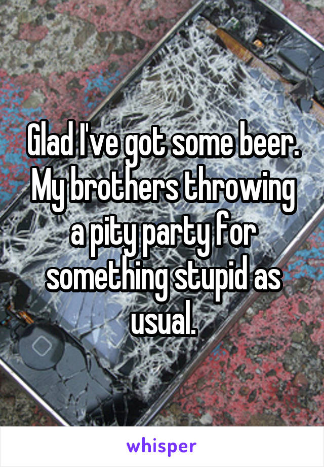 Glad I've got some beer. My brothers throwing a pity party for something stupid as usual.