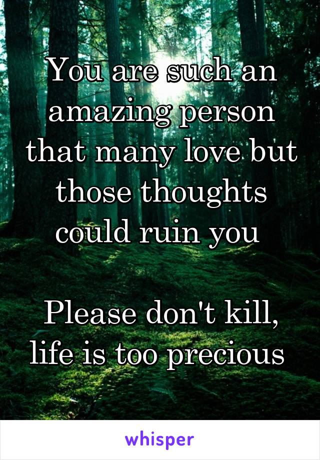 You are such an amazing person that many love but those thoughts could ruin you 

Please don't kill, life is too precious 
