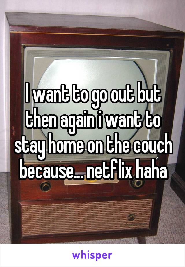 I want to go out but then again i want to stay home on the couch because... netflix haha