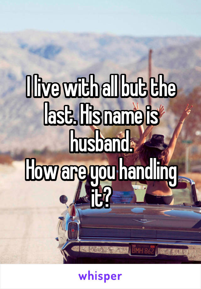 I live with all but the last. His name is husband.
How are you handling it?