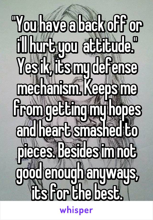 "You have a back off or i'll hurt you  attitude." Yes ik, its my defense mechanism. Keeps me from getting my hopes and heart smashed to pieces. Besides im not good enough anyways, its for the best.