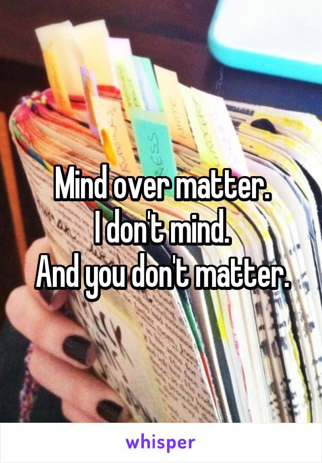 Mind over matter.
I don't mind.
And you don't matter.