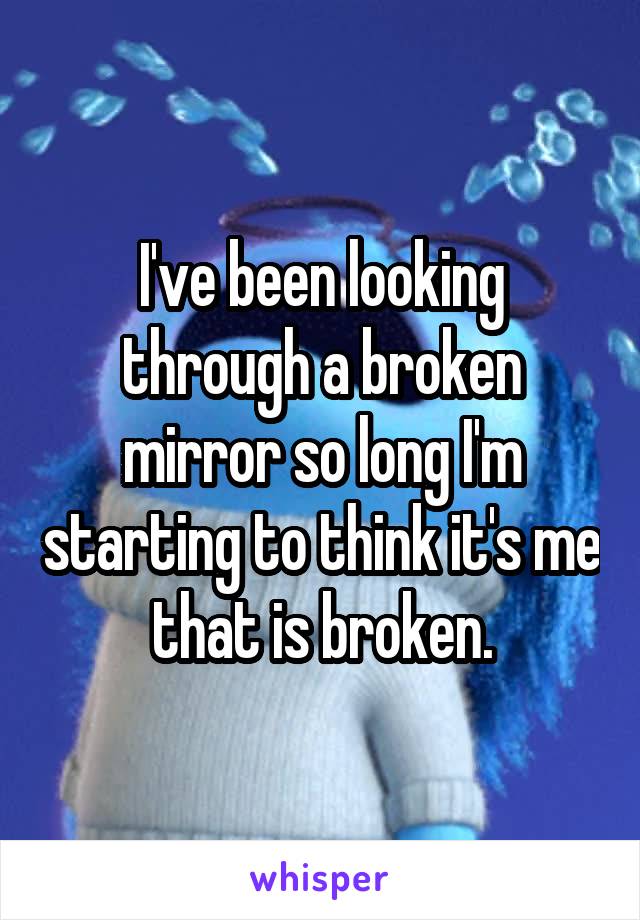 I've been looking through a broken mirror so long I'm starting to think it's me that is broken.