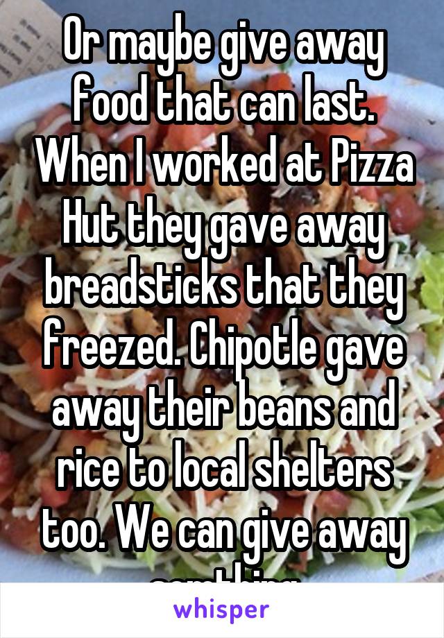 Or maybe give away food that can last. When I worked at Pizza Hut they gave away breadsticks that they freezed. Chipotle gave away their beans and rice to local shelters too. We can give away somthing