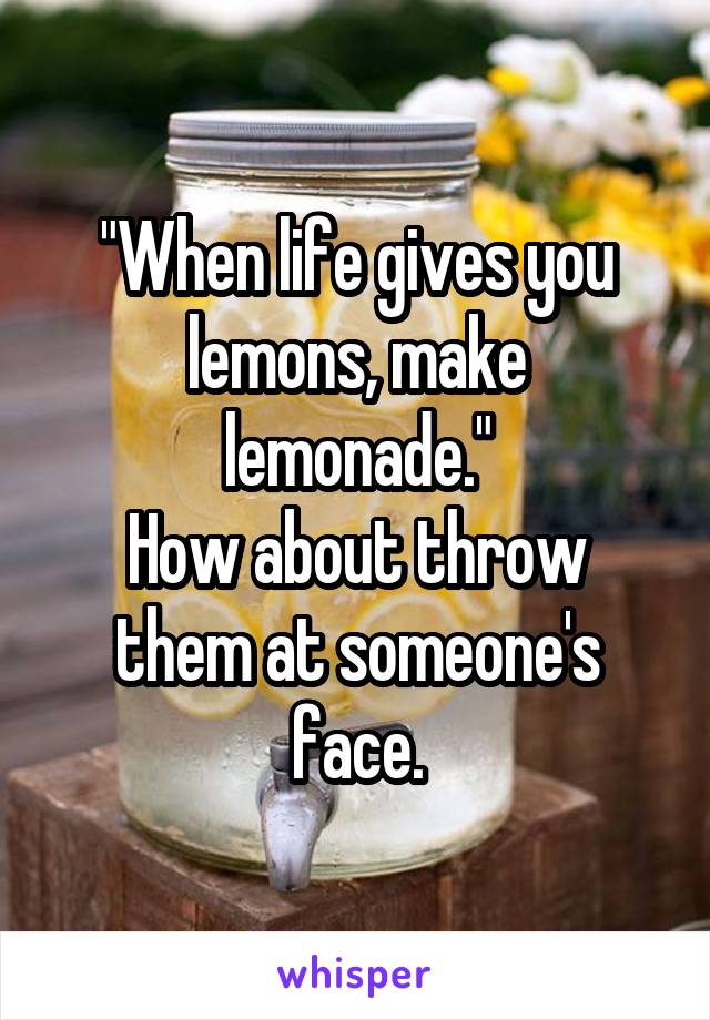 "When life gives you lemons, make lemonade."
How about throw them at someone's face.