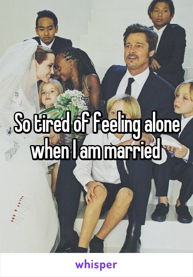 So tired of feeling alone when I am married 