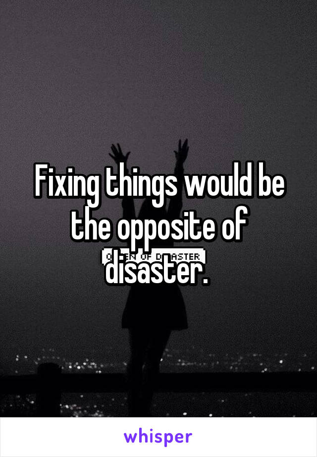 Fixing things would be the opposite of disaster. 