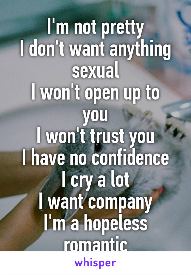 I'm not pretty
I don't want anything sexual
I won't open up to you
I won't trust you
I have no confidence
I cry a lot
I want company
I'm a hopeless romantic