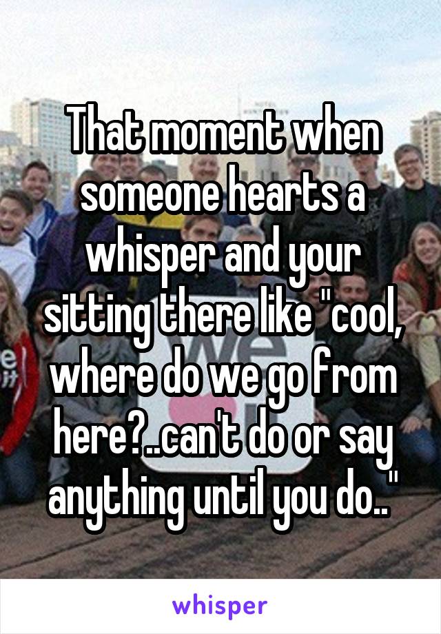 That moment when someone hearts a whisper and your sitting there like "cool, where do we go from here?..can't do or say anything until you do.."