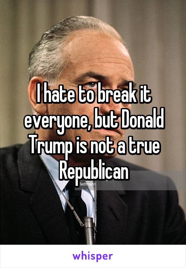 I hate to break it everyone, but Donald Trump is not a true Republican