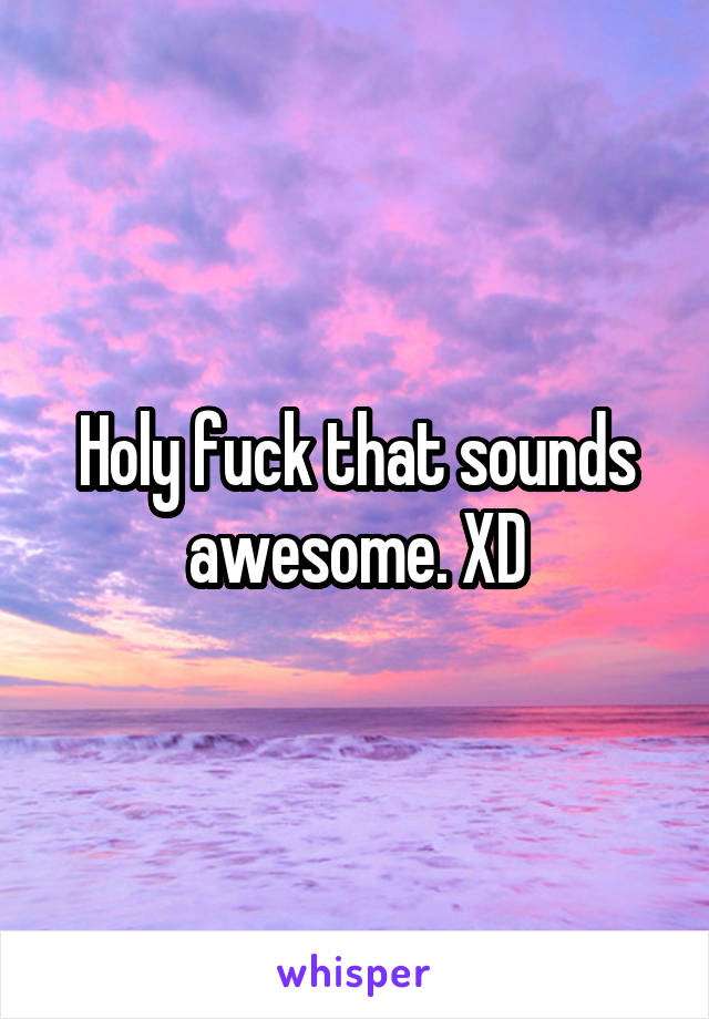 Holy fuck that sounds awesome. XD