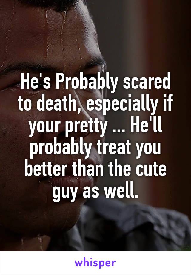 He's Probably scared to death, especially if your pretty ... He'll probably treat you better than the cute guy as well.