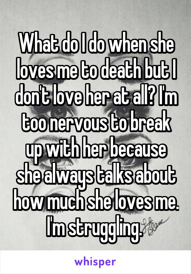 What do I do when she loves me to death but I don't love her at all? I'm too nervous to break up with her because she always talks about how much she loves me. I'm struggling. 