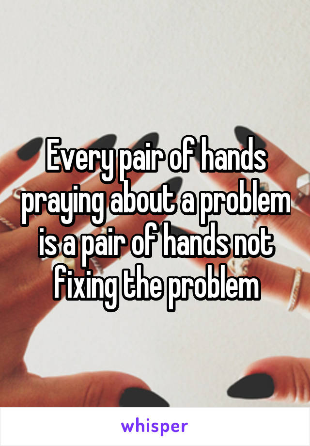 Every pair of hands praying about a problem is a pair of hands not fixing the problem