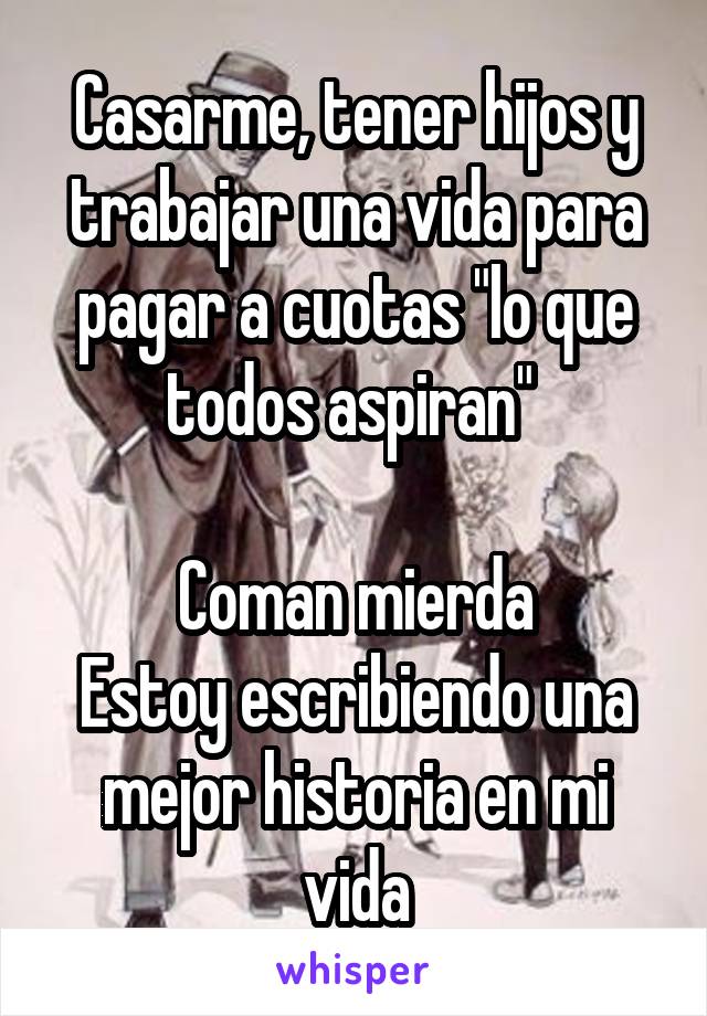 Casarme, tener hijos y trabajar una vida para pagar a cuotas "lo que todos aspiran" 

Coman mierda
Estoy escribiendo una mejor historia en mi vida