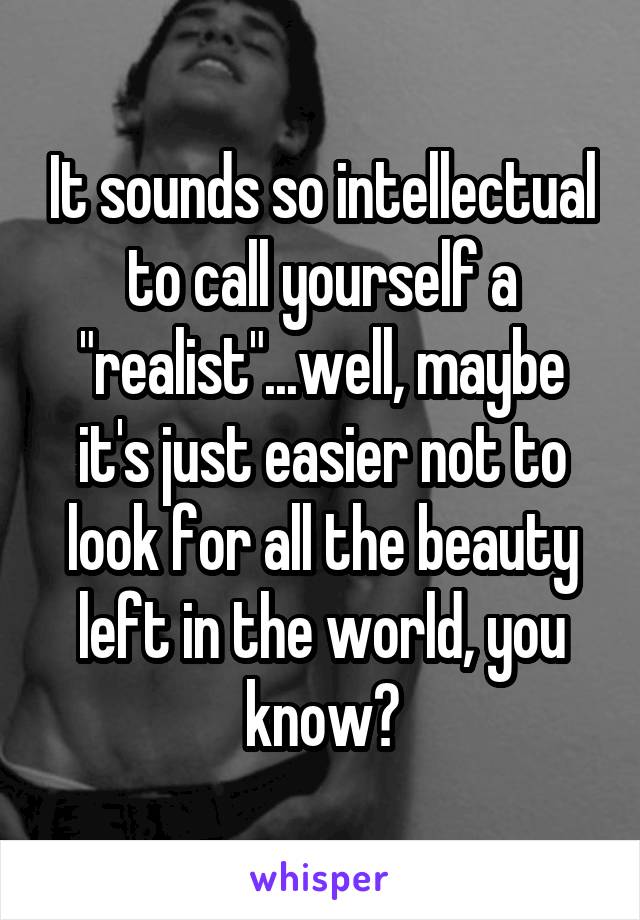 It sounds so intellectual to call yourself a "realist"...well, maybe it's just easier not to look for all the beauty left in the world, you know?