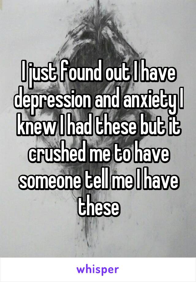 I just found out I have depression and anxiety I knew I had these but it crushed me to have someone tell me I have these