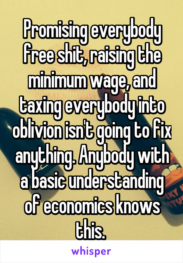 Promising everybody free shit, raising the minimum wage, and taxing everybody into oblivion isn't going to fix anything. Anybody with a basic understanding of economics knows this. 