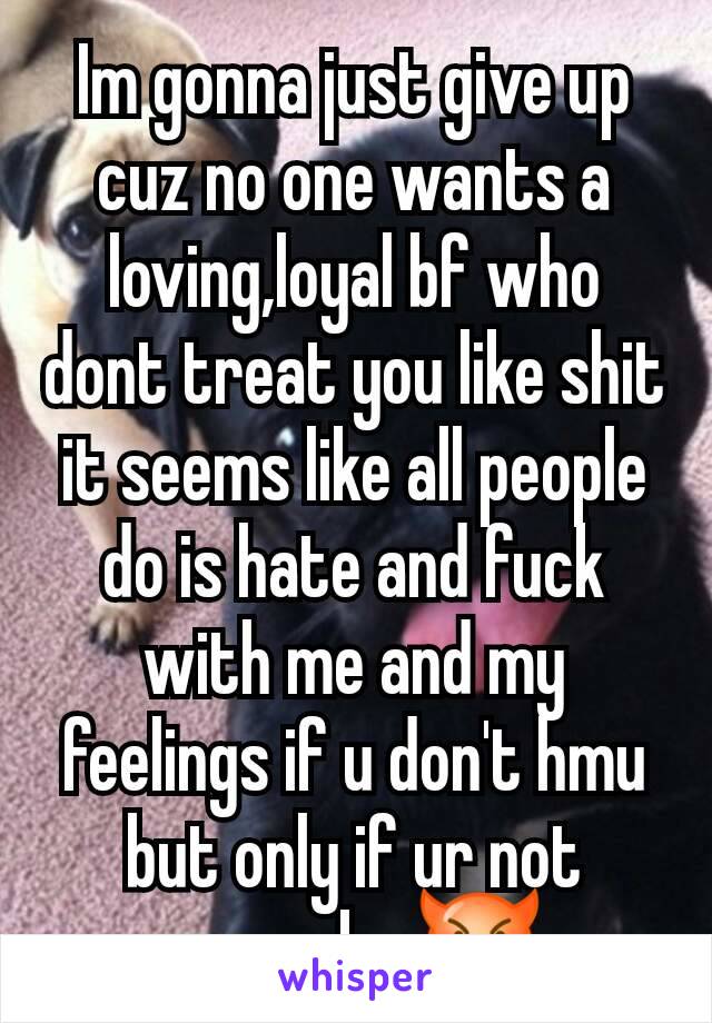 Im gonna just give up cuz no one wants a loving,loyal bf who dont treat you like shit it seems like all people do is hate and fuck with me and my feelings if u don't hmu but only if ur not gonna be 😈