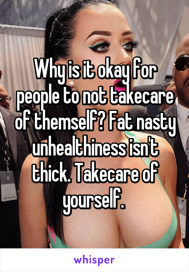 Why is it okay for people to not takecare of themself? Fat nasty unhealthiness isn't thick. Takecare of yourself. 