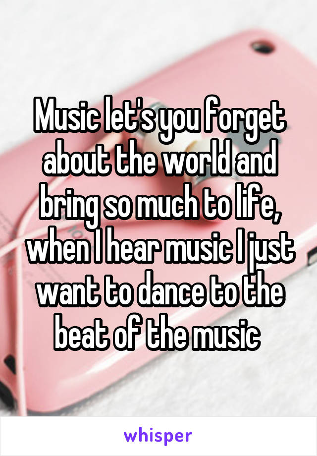 Music let's you forget about the world and bring so much to life, when I hear music I just want to dance to the beat of the music 