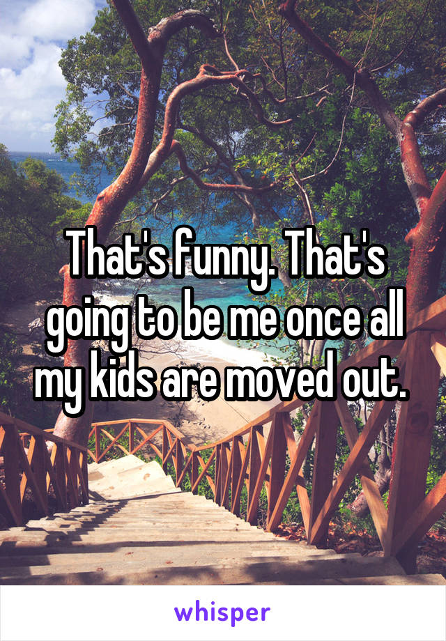 That's funny. That's going to be me once all my kids are moved out. 
