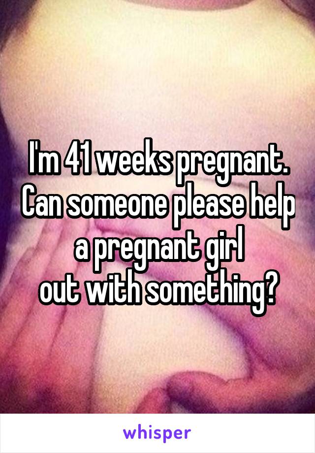 I'm 41 weeks pregnant. Can someone please help a pregnant girl
out with something?