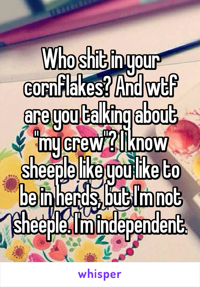 Who shit in your cornflakes? And wtf are you talking about "my crew"? I know sheeple like you like to be in herds, but I'm not sheeple. I'm independent.