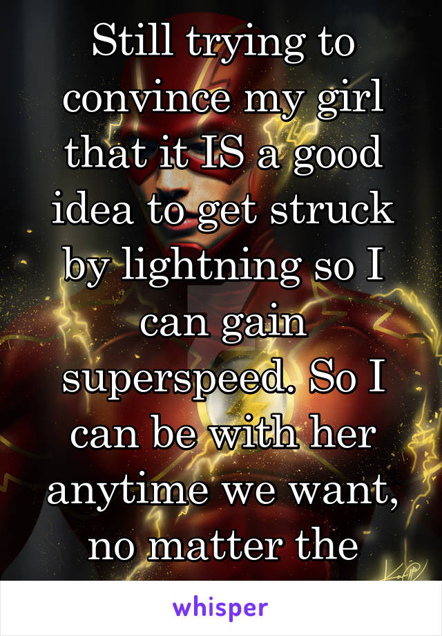 Still trying to convince my girl that it IS a good idea to get struck by lightning so I can gain superspeed. So I can be with her anytime we want, no matter the distance.