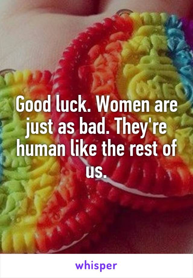 Good luck. Women are just as bad. They're human like the rest of us.