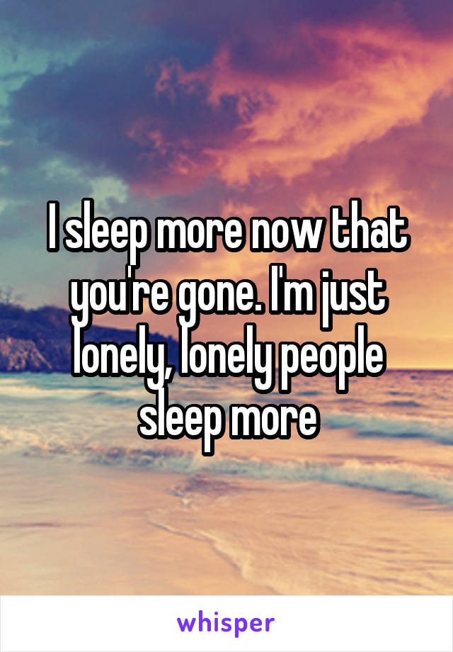 I sleep more now that you're gone. I'm just lonely, lonely people sleep more