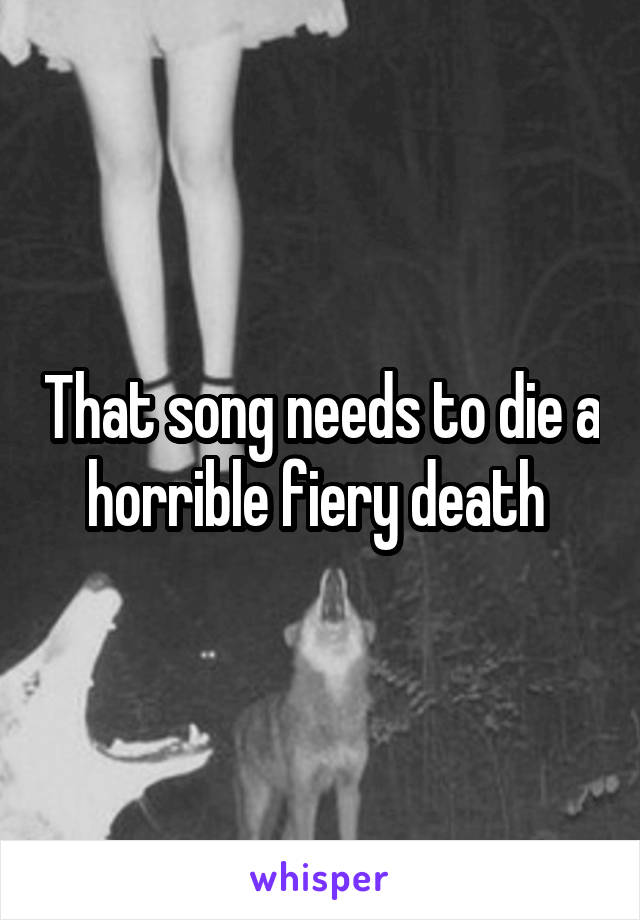 That song needs to die a horrible fiery death 