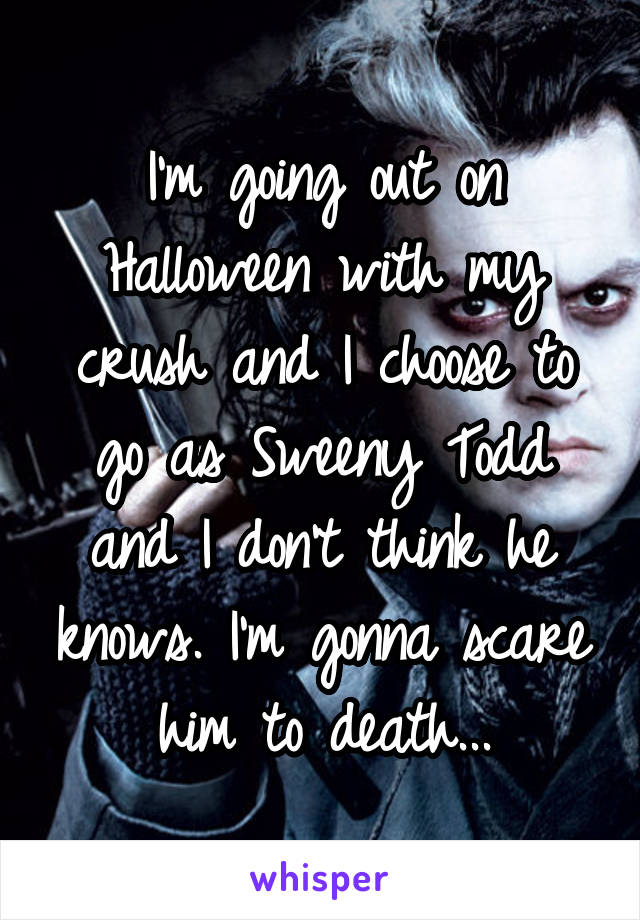 I'm going out on Halloween with my crush and I choose to go as Sweeny Todd and I don't think he knows. I'm gonna scare him to death...