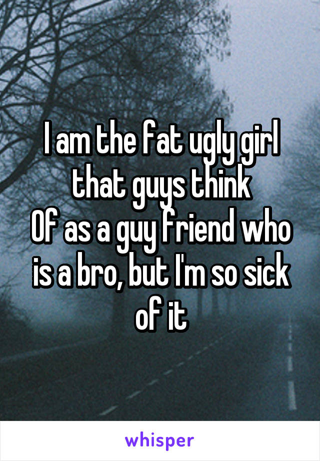 I am the fat ugly girl that guys think
Of as a guy friend who is a bro, but I'm so sick of it